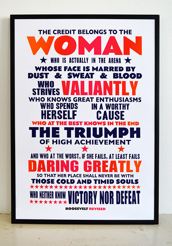 "The credit belongs to the woman who is actually in the arena, whose face is marred by dust and sweat and blood; who strives valiantly; who spends herself in a worthy cause; who at the best knows in the end the triumph of high achievement, and who at the worst, if she fails, at least fails while daring greatly, so that her place shall never be with those cold and timid souls who neither know victory nor defeat.”  Signed, dated, open edition A3 giclee print on 220gsm paper.